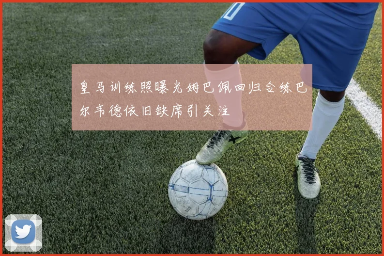 皇马训练照曝光姆巴佩回归合练巴尔韦德依旧缺席引关注