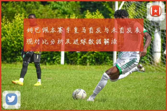 姆巴佩本赛季皇马首发与未首发表现对比分析及进球数据解读