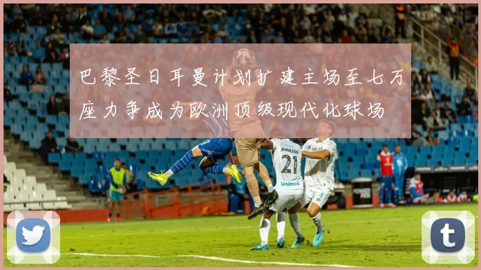 巴黎圣日耳曼计划扩建主场至七万座力争成为欧洲顶级现代化球场