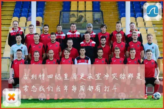 古利特回忆皇马更衣室冲突称那是常态我们当年每周都有打斗