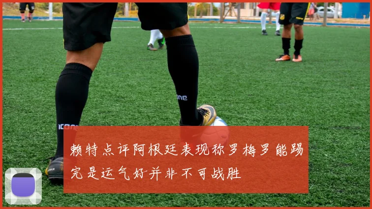 赖特点评阿根廷表现称罗梅罗能踢完是运气好并非不可战胜