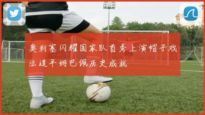 奥利塞闪耀国家队首秀上演帽子戏法追平姆巴佩历史成就