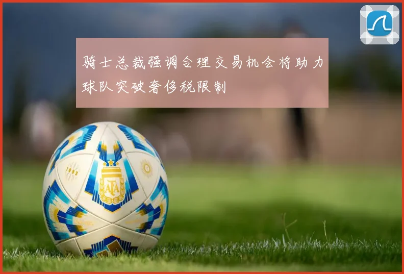 骑士总裁强调合理交易机会将助力球队突破奢侈税限制
