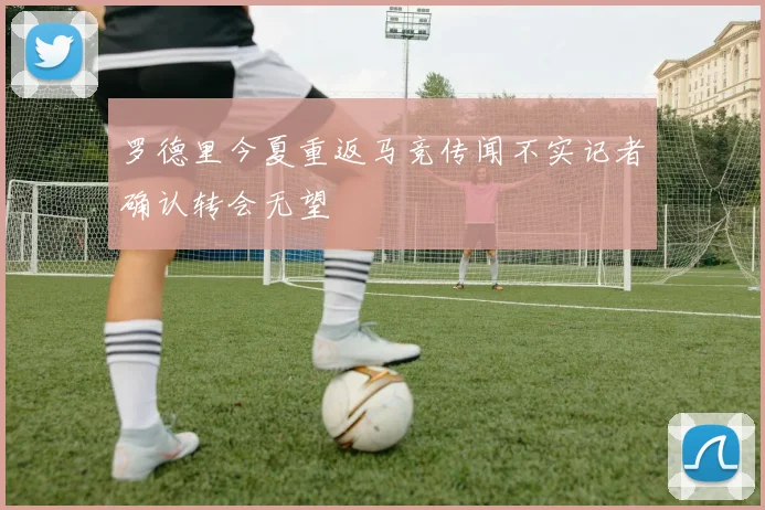 罗德里今夏重返马竞传闻不实记者确认转会无望